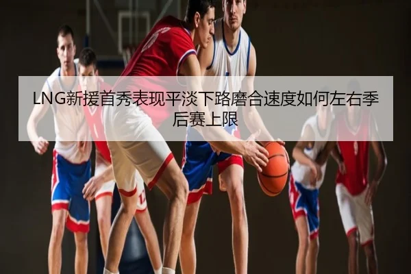 LNG新援首秀表现平淡下路磨合速度如何左右季后赛上限