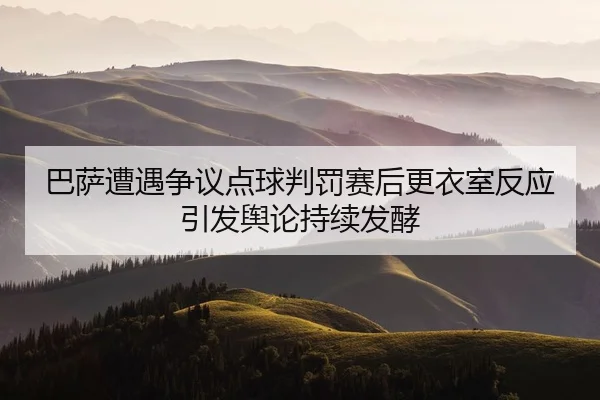 巴萨遭遇争议点球判罚赛后更衣室反应引发舆论持续发酵